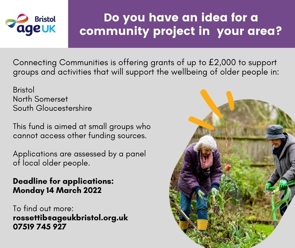 Bristol Age UK. Do you have an idea for a community project in your area? Connecting Communities is offering grants of up to £2,000 to support groups and activities that will support the wellbeing of older people in: Bristol; North Somerset; South Gloucestershire. This fund is aimed at small groups who cannot access other funding sources. Applications are assessed by a panel of local older people. Deadline for applications: Monday 14th March 2022. To find out more: rossettib@ageukbristol.org.uk 07519745927