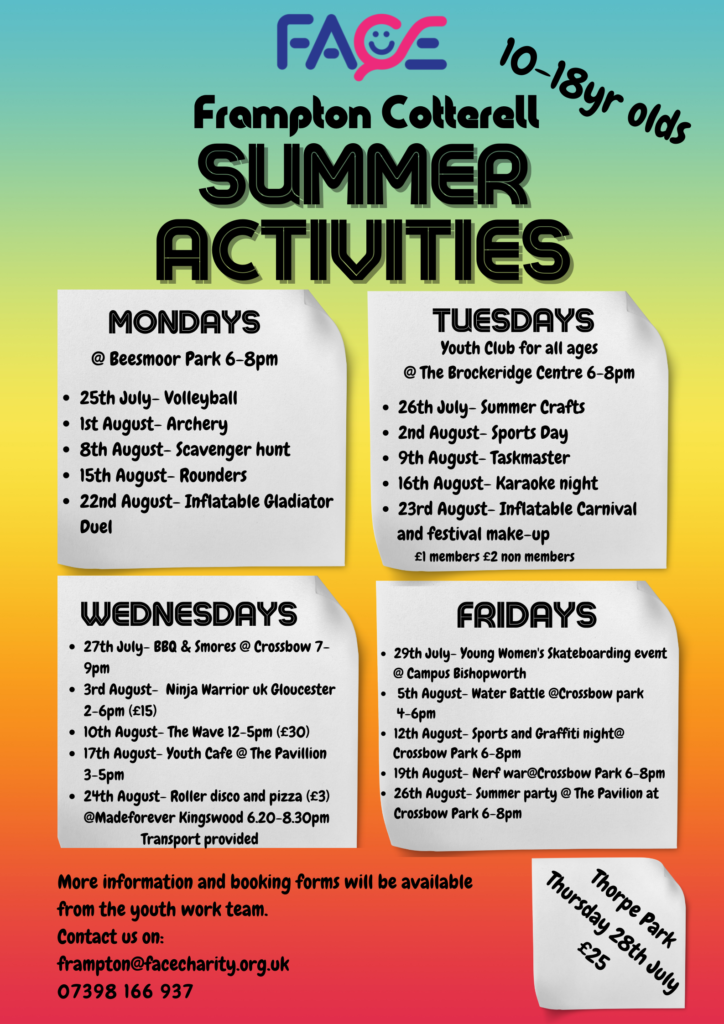 FACE 10-18yr olds Frampton Cotterell Summer Activities Mondays @ Beesmoor Park 6-8PM • 25th July – Volleyball • 1st August – Archery • 8th August – Scavenger Hunt • 15th August – Rounders • 22nd August – Inflatable Gladiator Duel Tuesdays – Youth Club for all ages @ The Brockeridge Centre 6-8PM • 26th July – Summer Crafts • 2nd August – Sports Day • 9th August – Taskmaster • 16th August – Karaoke Night • 23rd August – Inflatable Carnival and festival make up (£1 members, £2 non members) Wednesdays • 27th July – BBQ & S’mores @ Crossbow, 7-9PM • 3rd August – Ninja Warrior UK Gloucester, 2-6PM (£15) • 10th August – The Wave, 12-5PM (£30) • 17th August – Youth Café @ The Pavilion, 3-5PM • 24th August – Roller Disco and pizza (£3) @ Madeforever Kingswood 6.20-8.30PM, Transport Provided Fridays • 29th July – Young Women’s Skateboarding event @ Campus Bishopworth • 5th August – Water Battle @ Crossbow Park, 4-6PM • 12th August – Sports and Graffiti Night @ Crossbow Park, 6-8PM • 19th August – Nerf War @ Crossbow Park, 6-8PM • 26th August – Summer Party @ The Pavilion at Crossbow Park, 6-8PM Thorpe Park, Thursday 28th July, £25 More information and booking forms will be available from the youth work team. Contact us on: frampton@facecharity.org.uk, 07398 166 937