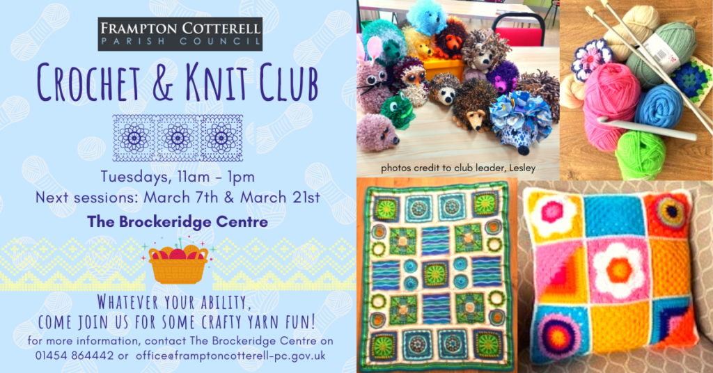 Frampton Cotterell Parish Council / Crochet & Knit Club / Tuesdays, 11am - 1pm / Next sessions: March 7th & March 21st / The Brockeridge Centre. / Whatever your ability, come join us for some crafty yarn fun! / for more information, contact The Brockeridge Centre on 01454 864442 or office@framptoncotterell-pc.gov.uk / Photos of crochet and knit projects: a granny square cushion; a collection of yarn craft animals made of crochet, pom poms, knitting, and sewing; a stack of yarn balls with crochet hooks and knitting needles. / Photo credit to club leader, Lesley.