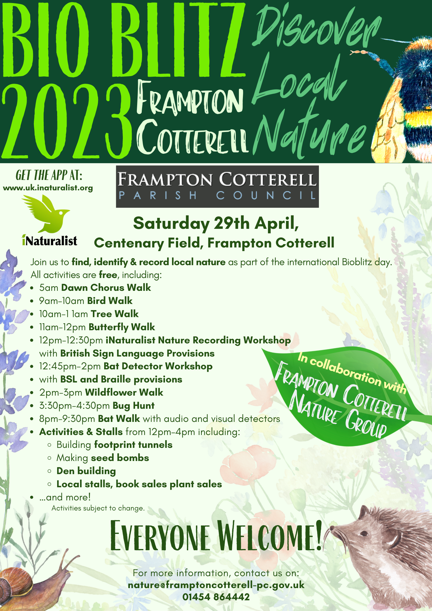 BIO BLITZ 2023 Frampton Cotterell. Discover Local Nature. Saturday 29th April, Centenary Field, Frampton Cotterell. Join us to find, identify & record local nature as part of the international Bioblitz day. All activities are free, including: 
5am Dawn Chorus Walk; 
9am–10am Bird Walk;
10am-1 1am Tree Walk;
11am-12pm Butterfly Walk;
12pm-12:30pm iNaturalist Nature Recording Workshop with British Sign Language Provisions;
12:45pm-2pm Bat Detector Workshop 
with BSL and Braille provisions;
2pm-3pm Wildflower Walk;
3:30pm-4:30pm Bug Hunt;
8pm-9:30pm Bat Walk with audio and visual detectors;
Activities & Stalls from 12pm–4pm including: 
Building footprint tunnels;
Making seed bombs;
Den building;
Local stalls, book sales plant sales, 
…and more! 
Activities subject to change.
Everyone Welcome!
For more information, contact us on: nature@framptoncotterell-pc.gov.uk - 01454 864442 /
In collaboration with Frampton Cotterell 
Nature Group.
get the app at: www.uk.inaturalist.org
