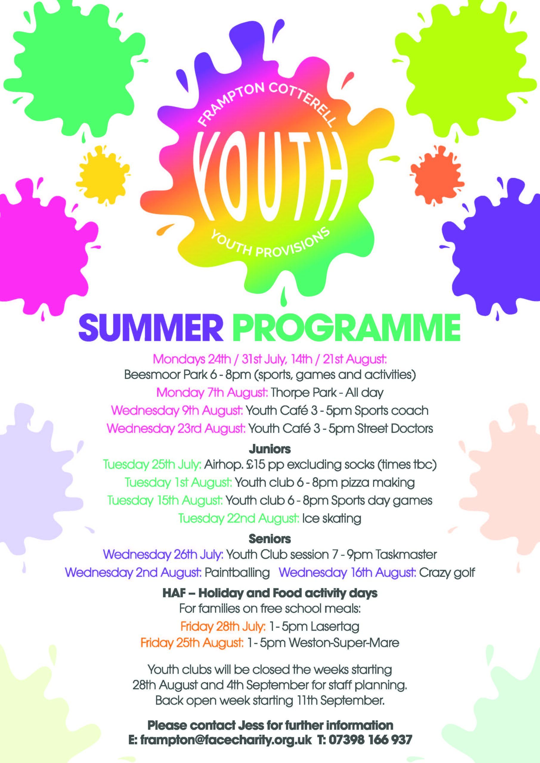 Frampton Cotterell YOUTH  / Youth Provisions. Summer Programme

Mondays 24th / 31st July, 14th / 21st August: Beesmoor Park 6-8pm (sports, games and activities) 

Monday 7th August: Thorpe Park - All day

Wednesday 9th August: Youth Cafe 3 - 5pm Sports coach 

Wednesday 23rd August: Youth Cafe 3 - 5pm Street Doctors

Juniors

Tuesday 25th July: Airhop. £15 pp excluding socks (times tbc) 

Tuesday 1st August: Youth club 6- 8pm pizza making 

Tuesday 15th August: Youth club 6 - 8pm Sports day games 

Tuesday 22nd August: Ice skating
Seniors

Wednesday 26th July: Youth Club session 7 - 9pm Taskmaster 

Wednesday 2nd August: Paintballing 

Wednesday 16th August: Crazy golf

HAF - Holiday and Food activity days 

For families on free school meals: 

Friday 28th July: 1 - 5pm Lasertag

Friday 25th August: 1 - 5pm Weston-Super-Mare

Youth clubs will be closed the weeks starting 28th August and 4th September for staff planning.

Back open week starting 11th September.

Please contact Jess for further information

E: frampton@facecharity.org.uk T: 07398 166 937
