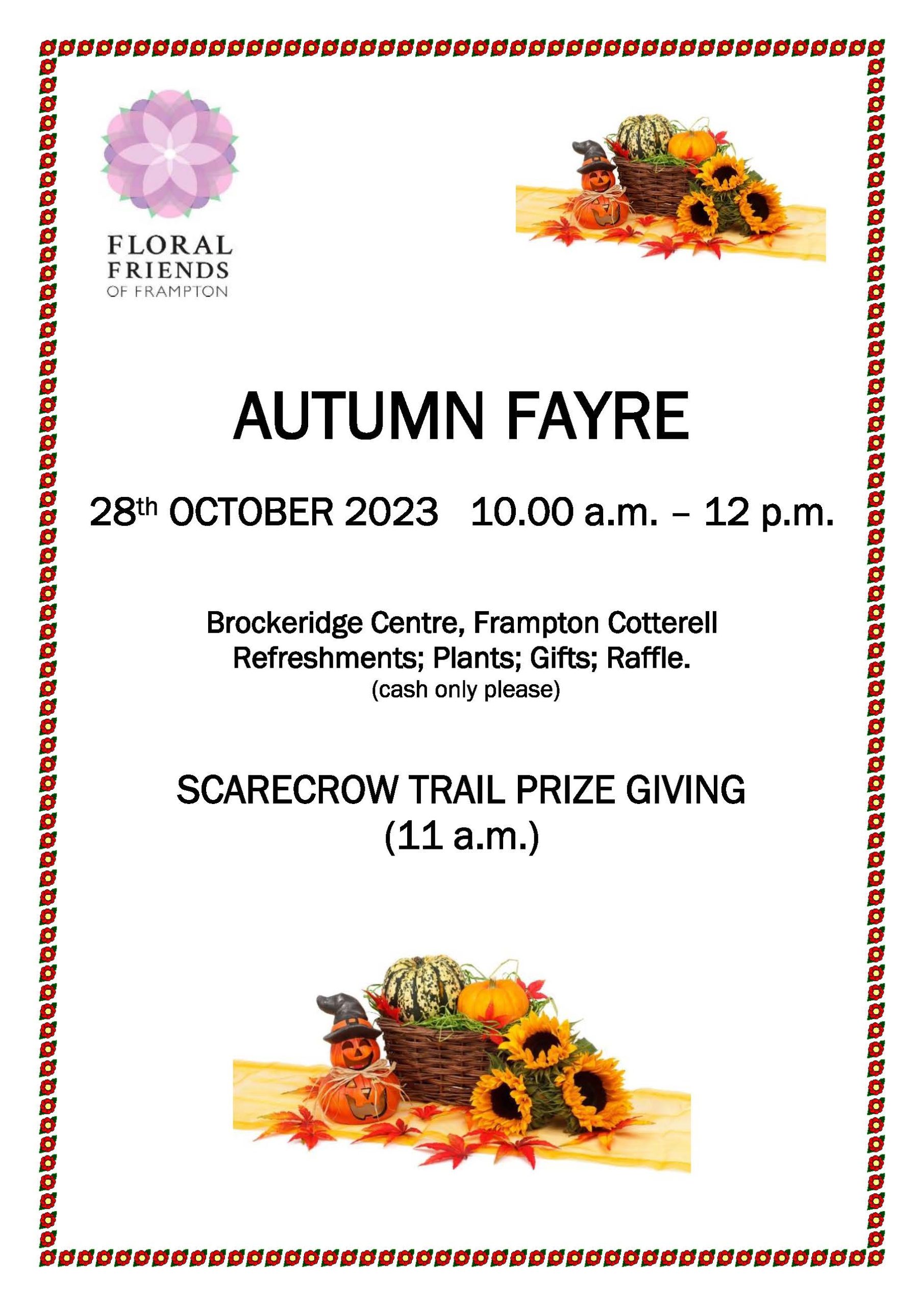 "Floral Friends of Frampton AUTUMN FAYRE 28th OCTOBER 2023 10.00 a.m. – 12 p.m. Brockeridge Centre, Frampton Cotterell Refreshments; Plants; Gifts; Raffle. (cash only please) SCARECROW TRAIL PRIZE GIVING (11 a.m.)"