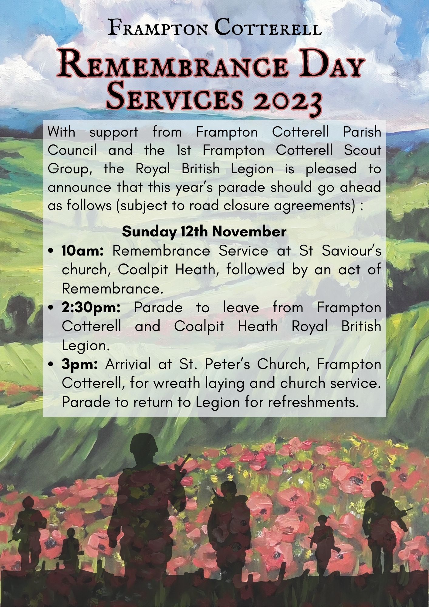 
Oil painting of a landscape, rolling green hills beneath a blue cloudy sky with poppies in the foreground. Overlaid with the silhouettes of soldiers at the bottom. Text reads, Frampton Cotterell Remembrance Day Services 2023. With support from Frampton Cotterell Parish Council and the 1st Frampton Cotterell Scout Group, the Royal British Legion is pleased to announce that this year’s parade should go ahead as follows (subject to road closure agreements): Sunday 12th November ▪️ 10am: Remembrance Service at St Saviour’s church, Coalpit Heath, followed by an act of Remembrance.
▪️ 2:30pm: Parade to leave from Frampton Cotterell and Coalpit Heath Royal British Legion.
▪️ 3pm: Arrivial at St. Peter’s Church, Frampton Cotterell, for wreath laying and church service. Parade to return to Legion for refreshments.
