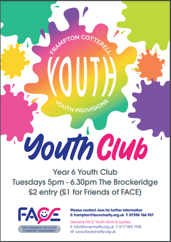 Frampton Cotterell Youth Provisions. Youth Club! Year 6 Youth Club, Tuesdays 5pm - 6:30pm, The Brockeridge Centre. £2 entry (£1 for Friends of FACE). FACE The Foundation for Community Engagement. Please contact Jess for further information. E: frampton@facebcharity.org.uk, T: 07398 166 . General FACE Youth enquiries: E: info@facecharity.org.uk, T: 0117 969 1938, W: www.facecharity.org.uk