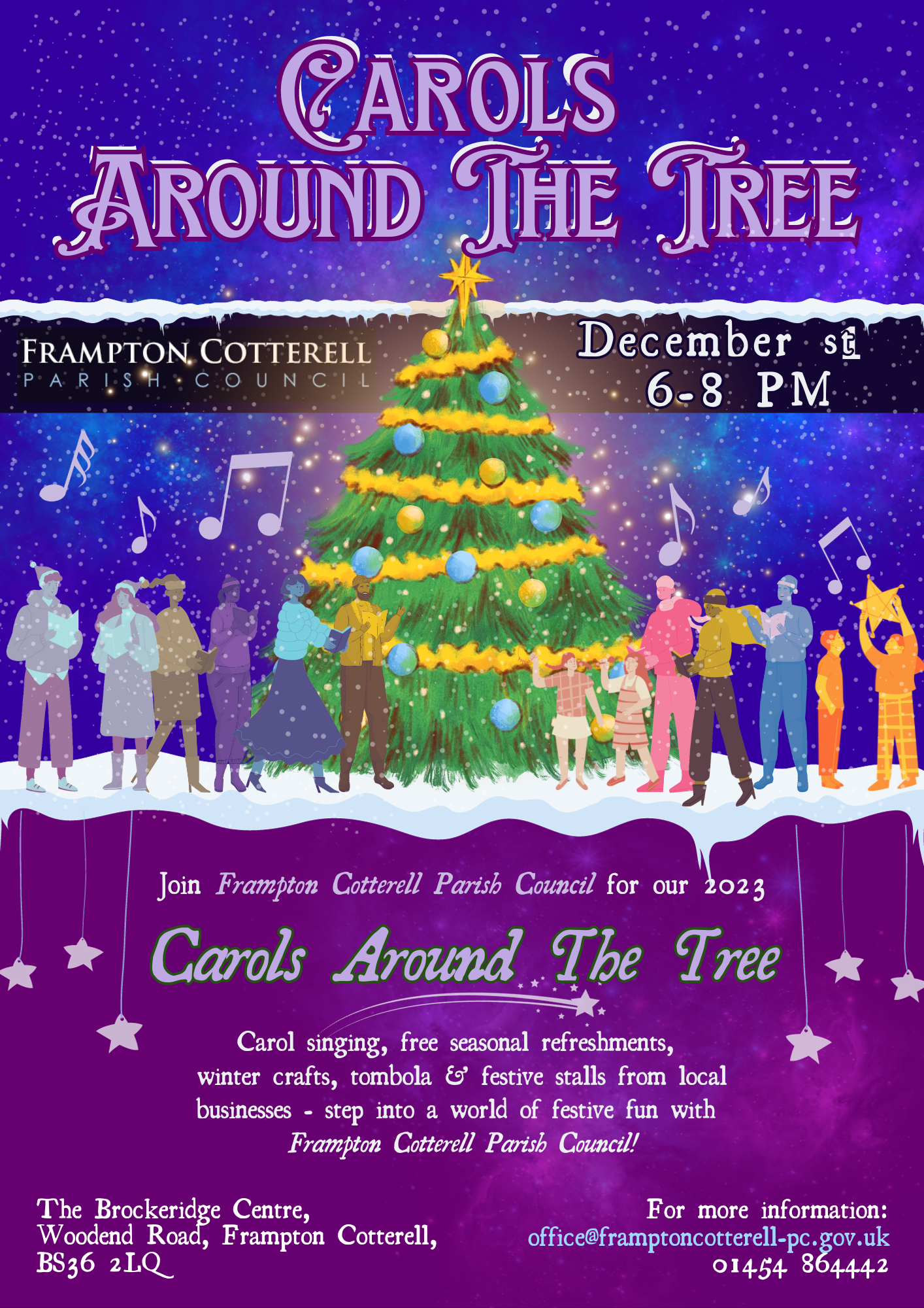 Carols Around the Tree. Frampton Cotterell Parish Council. December 1st, 6-8PM. Join Frampton Cotterell Parish Council for our 2023 Carols Around The Tree. Carol singing, free seasonal refreshments, winter crafts, tombola & festive stalls from local businesses - step into a world of festive fun with Frampton Cotterell Parish Council! The Brockeridge Centre, Woodend Road, Frampton Cotterell, BS36 2LQ. For more information: office@framptoncotterell-pc.gov.uk 01454 86444. This text over an illustration of a large, decorated, brightly lit up christmas tree surrounded by stylised images of a group of adults and children. Music notes are above their heads. It is lightly snowing. The sky is deep blue and peppered with silvery stars and faint blue and purple nebulae. The bottom half of the poster is deep purple with lilac and silver text, decorated with a few lilac hanging stars and a gentle purple nebula. 
