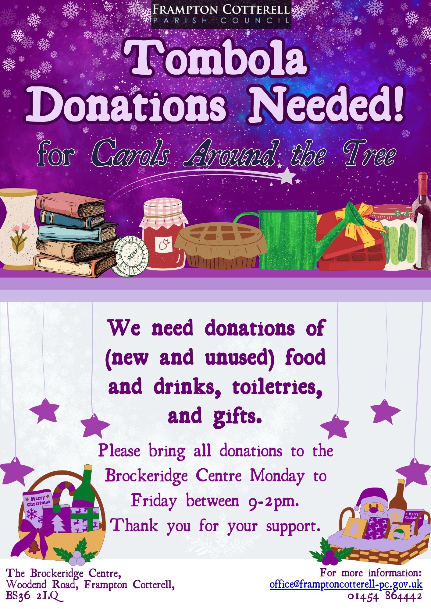 Frampton Cotterell Parish Council. Tombola Donations Needed for Carols Around The Tree. Illustrated images of jars of jam, pickles, cakes, books, wine, gift baskets etc. Lighter coloured section beneath with text reading, We need donations of (new and unused) food and drinks, toiletries, and gifts. Please bring all donations to the Brockeridge Centre Monday to Friday between 9-2pm. Thank you for your support. The Brockeridge Centre, Woodend Road, Frampton Cotterell, BS36 2LQ. For more information: office@framptoncotterell-pc.gov.uk 01454 864442