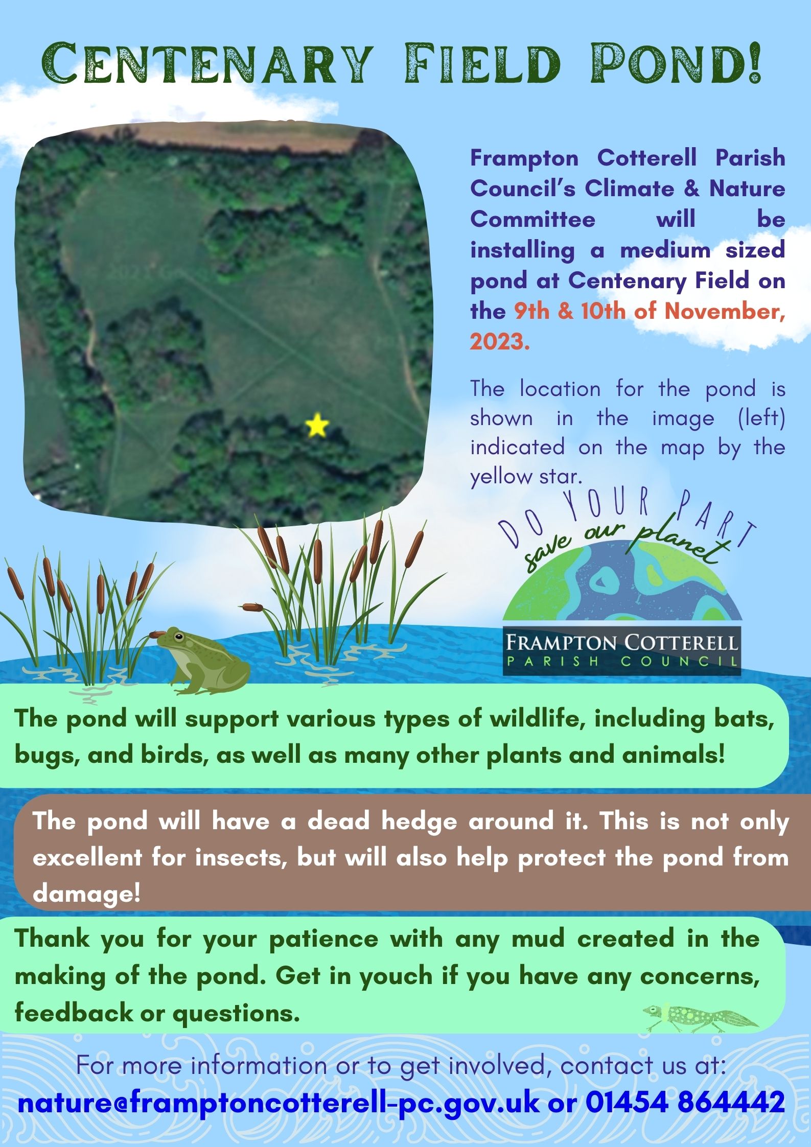 A poster titled "Centenary Field Pond". Upper left is An aerial map of Centenary Field, marked with a star labelled "site for the new pond!" Poster text reads, Frampton Cotterell Parish Council’s Climate & Nature Committee will be installing a medium sized pond at Centenary Field on the 9th & 10th of November, 2023.  The location for the pond is shown in the image (left) indicated on the map by the yellow star. The pond will support various types of wildlife, including bats, bugs, and birds, as well as many other plants and animals! The pond will have a dead hedge around it. This is not only excellent for insects, but will also help protect the pond from damage! Thank you for your patience with any mud created in the making of the pond. Get in youch if you have any concerns, feedback or questions. For more information or to get involved, contact us at:
nature@framptoncotterell-pc.gov.uk or 01454 864442
