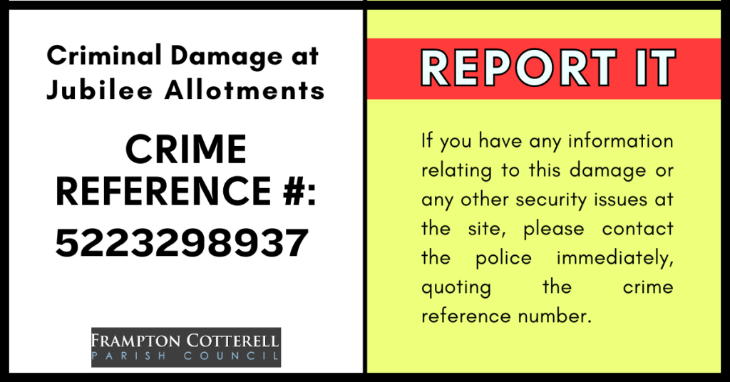 Criminal Damage at Jubilee Allotments. Crime Reference #: 5223298937. REPORT IT. If you have any information relating to this damage or any other security issues at the site, please contact the police immediately, quoting the crime reference number. Frampton Cotterell Parish Council logo.