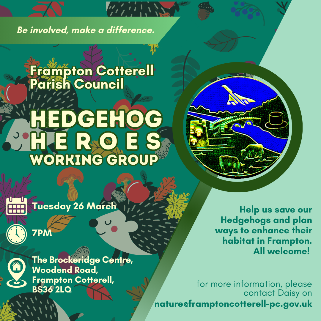 Be involved, make a difference. Frampton Cotterell Parish Council Hedgehog Heroes Working Group.  Date: Tuesday 26 March. Time: 7PM. Location, The Brockeridge Centre, Woodend Road, Frampton Cotterell, BS36 2LQ. Help us save our Hedgehogs and plan ways to enhance their habitat in Frampton. All welcome! for more information, please contact Daisy on nature@framptoncotterell-pc.gov.uk