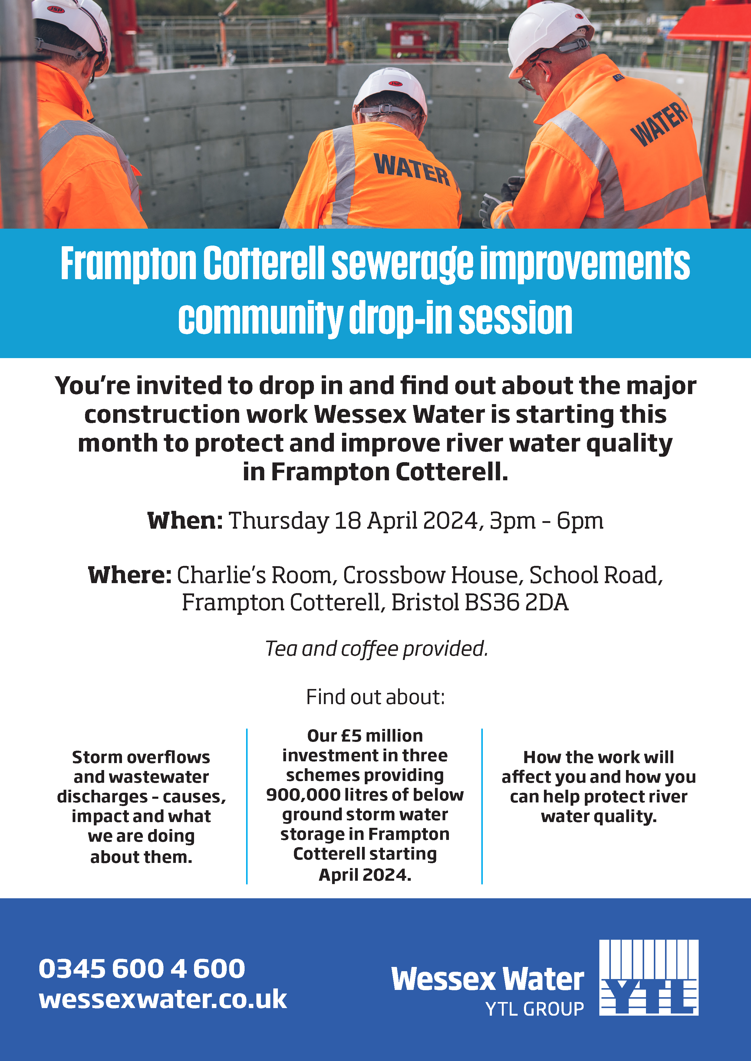 Frampton Cotterell sewerage improvements community drop-in session. You’re invited to drop in and find out about the major construction work Wessex Water is starting this month to protect and improve river water quality in Frampton Cotterell. When: Thursday 18 April 2024, 3pm – 6pm. Where: Charlie’s Room, Crossbow House, School Road, Frampton Cotterell, Bristol BS36 2DA. Tea and coffee provided. Find out about: Storm overflows and wastewater discharges – causes, impact and what we are doing about them. Our £5 million investment in three schemes providing 900,000 litres of below ground storm water storage in Frampton Cotterell starting April 2024. How the work will affect you and how you can help protect river water quality. 0345 600 4 600. wessexwater.co.uk. Wessex Water YTL Group. 