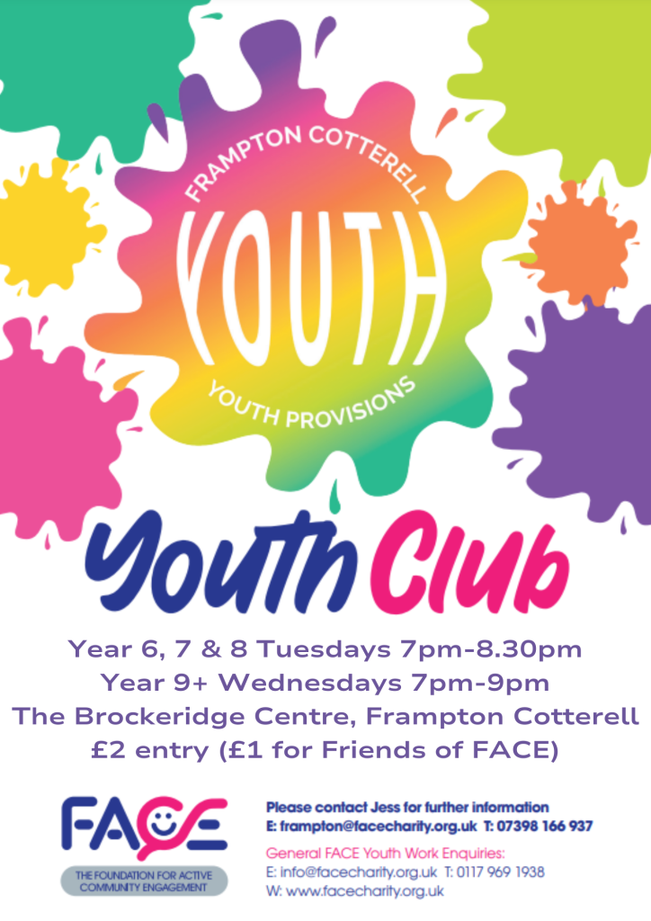 Frampton Cotterell YOUTH provisions. Youth Club. Year 6, 7 & 8: Tuesdays, 7PM - 8:30PM. Year 9+: Wednesdays, 7PM - 9PM. The Brockeridge Centre, Frampton Cotterell. £2 entry (£1 for Friends Of Face). FACE: The Foundation for Active Community Engagement. Please contact Jess for further information. E: frampton@facecharity.org.uk. T: 07398 166 937. General FACE Youth Work Enquiries: info@facecharity.org.uk; 0117 969 1938; www.facecharity.org.uk.